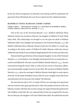 Fazle Umar
214
by the fear that his programme of education and training would be jeopardised. He
grieved for those left behind who were forever deprived of her intellectual talents.
Hadhrat Syeda Maryam (Umme tahir)
Umme Tahir — “Mother of Tahir” i.e. Mother of Hadhrat Mirza
Tahir Ahmad, Khalifatul Masih IV [rh]
One of the sons of the Promised Messiah [as], Hadhrat Sahibzada Mirza
Mubarak Ahmad was married to Maryam, the daughter of Hadhrat Dr Syed Abdul
Sattar Shah. This relationship was brought to an end upon the death of Hadhrat
Sahibzada Sahib. God Almighty had intimated to the Promised Messiah [as] that
Hadhrat Sahibzada Mirza Mubarak Ahmad would meet his Maker at a tender age.
According to the family custom of Hadhrat Dr Sahib, Maryam could only remarry
within the same family. It was considered inappropriate for her to marry anywhere else.
Maryam had the good fortune of becoming the daughter-in-law of the Promised
Messiah [as] in his lifetime. God Almighty had destined for her an immensely suc-
cessful and fulfilled life. She later married Hadhrat Musleh Mau’ood [ra], became
renowned for being the Umme Tahir, as well as for her service to humanity, selfless-
ness and immutable example of service to her faith. The narration of Hadhrat Musleh
Mau’ood [ra] about his marriage to Hadhrat Maryam sheds light on many aspects
of his life. On the death of Hadhrat Umme Tahir he wrote a lengthy article full of love
and admiration for his deceased wife entitled “My Maryam”.
He states that one day in 1917 or maybe 1918 he was returning to his apartment
when he noticed a thin, gaunt girl dressed in white. She quickly moved out of the way
behind a wooden wall when she saw him coming. He enquired about this girl from his
wife, Hadhrat Amtul Hai. She was surprised that he had not recognised her because
she was Maryam, the daughter of Dr Syed Abdul Sattar Shah. He replied that she had
 