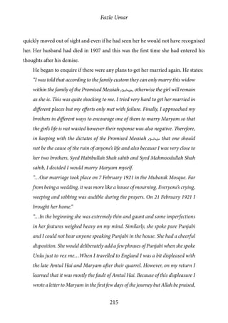 Fazle Umar
215
quickly moved out of sight and even if he had seen her he would not have recognised
her. Her husband had died in 1907 and this was the first time she had entered his
thoughts after his demise.
He began to enquire if there were any plans to get her married again. He states:
“I was told that according to the family custom they can only marry this widow
within the family of the Promised Messiah [as], otherwise the girl will remain
as she is. This was quite shocking to me. I tried very hard to get her married in
different places but my efforts only met with failure. Finally, I approached my
brothers in different ways to encourage one of them to marry Maryam so that
the girl’s life is not wasted however their response was also negative. Therefore,
in keeping with the dictates of the Promised Messiah [as] that one should
not be the cause of the ruin of anyone’s life and also because I was very close to
her two brothers, Syed Habibullah Shah sahib and Syed Mahmoodullah Shah
sahib, I decided I would marry Maryam myself.
“…Our marriage took place on 7 February 1921 in the Mubarak Mosque. Far
from being a wedding, it was more like a house of mourning. Everyone’s crying,
weeping and sobbing was audible during the prayers. On 21 February 1921 I
brought her home.”
“…In the beginning she was extremely thin and gaunt and some imperfections
in her features weighed heavy on my mind. Similarly, she spoke pure Punjabi
and I could not bear anyone speaking Punjabi in the house. She had a cheerful
disposition. She would deliberately add a few phrases of Punjabi when she spoke
Urdu just to vex me…When I travelled to England I was a bit displeased with
the late Amtul Hai and Maryam after their quarrel. However, on my return I
learned that it was mostly the fault of Amtul Hai. Because of this displeasure I
wrote a letter to Maryam in the first few days of the journey but Allah be praised,
 