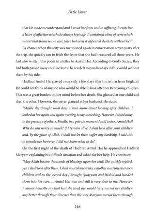 Fazle Umar
216
that He made me understand and I saved her from undue suffering. I wrote her
a letter of affection which she always kept safe. It contained a line of verse which
meant that Rome was a nice place but even it appeared desolate without her.”
By chance when this city was mentioned again in conversation seven years after
the trip, she quickly ran to fetch the letter that she had treasured all those years. He
had also written this poem in a letter to Amtul Hai. According to God’s decree, they
had both passed away and like Rome he was left to pass his days in this world without
them by his side.
Hadhrat Amtul Hai passed away only a few days after his return from England.
He could not think of anyone who would be able to look after her two young children.
This was a great burden on her mind before her death. She glanced at one child and
then the other. However, she never glanced at her husband. He states:
“Maybe she thought what does a man know about looking after children. I
looked at her again and again wanting to say something. However, I shied away
in the presence of others. Finally, in a private moment I said to her, Amtul Hai!
Why do you worry so much? If I remain alive, I shall look after your children
and, by the grace of Allah, I shall not let them suffer any hardship. I said this
to console her however, I did not know what to do.”
On the first night of the death of Hadhrat Amtul Hai he approached Hadhrat
Maryam explaining his difficult situation and asked for her help. He continues:
“May Allah bestow thousands of blessings upon her soul! She quickly replied,
yes, I shall look after them. I shall nourish them like a mother nourishes her own
children and on the second day I brought Quayyum and Rashid and handed
them into her care. …Amtul Hai was and still is very dear to me. However,
I cannot honestly say that had she lived she would have nursed her children
any better through their illnesses than the way Maryam nursed them through
 