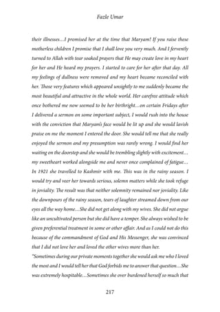 Fazle Umar
217
their illnesses…I promised her at the time that Maryam! If you raise these
motherless children I promise that I shall love you very much. And I fervently
turned to Allah with tear soaked prayers that He may create love in my heart
for her and He heard my prayers. I started to care for her after that day. All
my feelings of dullness were removed and my heart became reconciled with
her. Those very features which appeared unsightly to me suddenly became the
most beautiful and attractive in the whole world. Her carefree attitude which
once bothered me now seemed to be her birthright…on certain Fridays after
I delivered a sermon on some important subject, I would rush into the house
with the conviction that Maryam’s face would be lit up and she would lavish
praise on me the moment I entered the door. She would tell me that she really
enjoyed the sermon and my presumption was rarely wrong. I would find her
waiting on the doorstep and she would be trembling slightly with excitement…
my sweetheart worked alongside me and never once complained of fatigue…
In 1921 she travelled to Kashmir with me. This was in the rainy season. I
would try and veer her towards serious, solemn matters while she took refuge
in joviality. The result was that neither solemnity remained nor joviality. Like
the downpours of the rainy season, tears of laughter streamed down from our
eyes all the way home…She did not get along with my wives. She did not argue
like an uncultivated person but she did have a temper. She always wished to be
given preferential treatment in some or other affair. And as I could not do this
because of the commandment of God and His Messenger, she was convinced
that I did not love her and loved the other wives more than her.
“Sometimes during our private moments together she would ask me who I loved
the most and I would tell her that God forbids me to answer that question…She
was extremely hospitable…Sometimes she over burdened herself so much that
 