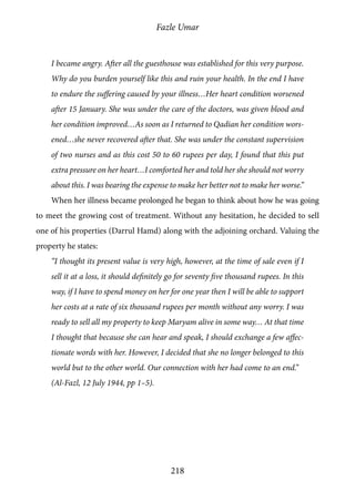 Fazle Umar
218
I became angry. After all the guesthouse was established for this very purpose.
Why do you burden yourself like this and ruin your health. In the end I have
to endure the suffering caused by your illness…Her heart condition worsened
after 15 January. She was under the care of the doctors, was given blood and
her condition improved…As soon as I returned to Qadian her condition wors-
ened…she never recovered after that. She was under the constant supervision
of two nurses and as this cost 50 to 60 rupees per day, I found that this put
extra pressure on her heart…I comforted her and told her she should not worry
about this. I was bearing the expense to make her better not to make her worse.”
When her illness became prolonged he began to think about how he was going
to meet the growing cost of treatment. Without any hesitation, he decided to sell
one of his properties (Darrul Hamd) along with the adjoining orchard. Valuing the
property he states:
“I thought its present value is very high, however, at the time of sale even if I
sell it at a loss, it should definitely go for seventy five thousand rupees. In this
way, if I have to spend money on her for one year then I will be able to support
her costs at a rate of six thousand rupees per month without any worry. I was
ready to sell all my property to keep Maryam alive in some way… At that time
I thought that because she can hear and speak, I should exchange a few affec-
tionate words with her. However, I decided that she no longer belonged to this
world but to the other world. Our connection with her had come to an end.”
(Al-Fazl, 12 July 1944, pp 1–5).
 