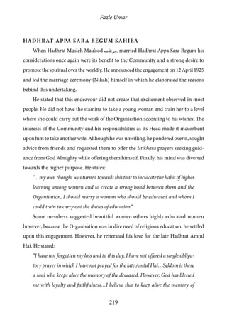 Fazle Umar
219
Hadhrat Appa Sara Begum Sahiba
When Hadhrat Musleh Mau’ood [ra] married Hadhrat Appa Sara Begum his
considerations once again were its benefit to the Community and a strong desire to
promote the spiritual over the worldly. He announced the engagement on 12 April 1925
and led the marriage ceremony (Nikah) himself in which he elaborated the reasons
behind this undertaking.
He stated that this endeavour did not create that excitement observed in most
people. He did not have the stamina to take a young woman and train her to a level
where she could carry out the work of the Organisation according to his wishes. The
interests of the Community and his responsibilities as its Head made it incumbent
upon him to take another wife. Although he was unwilling, he pondered over it, sought
advice from friends and requested them to offer the Istikhara prayers seeking guid-
ance from God Almighty while offering them himself. Finally, his mind was diverted
towards the higher purpose. He states:
“…my own thought was turned towards this that to inculcate the habit of higher
learning among women and to create a strong bond between them and the
Organisation, I should marry a woman who should be educated and whom I
could train to carry out the duties of education.”
Some members suggested beautiful women others highly educated women
however, because the Organisation was in dire need of religious education, he settled
upon this engagement. However, he reiterated his love for the late Hadhrat Amtul
Hai. He stated:
“I have not forgotten my loss and to this day, I have not offered a single obliga-
tory prayer in which I have not prayed for the late Amtul Hai…Seldom is there
a soul who keeps alive the memory of the deceased. However, God has blessed
me with loyalty and faithfulness…I believe that to keep alive the memory of
 