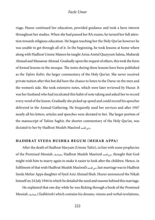 Fazle Umar
222
riage, Huzur continued her education, provided guidance and took a keen interest
throughout her studies. When she had passed her BA exams, he turned her full atten-
tion towards religious education. He began teaching her the Holy Qur’an however he
was unable to get through all of it. In the beginning, he took lessons at home where
along with Hadhrat Umme Mateen he taught Aziza Amtul Quayyum Salma, Mubarak
Ahmad and Munawar Ahmad. Gradually upon the request of others, this took the form
of formal lessons in the mosque. The notes during these lessons have been published
as the Tafsire Kabir, the larger commentary of the Holy Qur’an. She never received
private tuition after this but did have the chance to listen to the Darse on the men and
the women’s side. She took extensive notes, which were later reviewed by Huzur. It
was her husband who had inculcated this habit of note taking and asked her to record
every word of the lesson. Gradually she picked up speed and could record his speeches
delivered in the Annual Gathering. He frequently used her services and after 1947
nearly all his letters, articles and speeches were dictated to her. The larger portion of
the manuscript of Tafsire Saghir, the shorter commentary of the Holy Qur’an, was
dictated to her by Hadhrat Musleh Mau’ood [ra].
Hadhrat Syeda Bushra Begum (Mehar Appa)
After the death of Hadhrat Maryam (Umme Tahir), in line with some prophecies
of the Promised Messiah [as], Hadhrat Musleh Mau’ood [ra] thought that God
might wish him to marry again to make it easier to look after the children. Hence, in
fulfilment of that wish Hadhrat Musleh Mau’ood’s [ra] last marriage was to Hadhrat
Syeda Mehar Appa daughter of Syed Aziz Ahmad Shah. Huzur announced the Nikah
himself on 24 July 1944 in which he detailed the need and reasons behind this marriage.
He explained that one day while he was flicking through a book of the Promised
Messiah [as] (Tadhkirah) which contains his dreams, visions and verbal revelations,
 