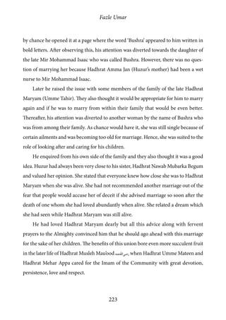 Fazle Umar
223
by chance he opened it at a page where the word ‘Bushra’ appeared to him written in
bold letters. After observing this, his attention was diverted towards the daughter of
the late Mir Mohammad Isaac who was called Bushra. However, there was no ques-
tion of marrying her because Hadhrat Amma Jan (Huzur’s mother) had been a wet
nurse to Mir Mohammad Isaac.
Later he raised the issue with some members of the family of the late Hadhrat
Maryam (Umme Tahir). They also thought it would be appropriate for him to marry
again and if he was to marry from within their family that would be even better.
Thereafter, his attention was diverted to another woman by the name of Bushra who
was from among their family. As chance would have it, she was still single because of
certain ailments and was becoming too old for marriage. Hence, she was suited to the
role of looking after and caring for his children.
He enquired from his own side of the family and they also thought it was a good
idea. Huzur had always been very close to his sister, Hadhrat Nawab Mubarka Begum
and valued her opinion. She stated that everyone knew how close she was to Hadhrat
Maryam when she was alive. She had not recommended another marriage out of the
fear that people would accuse her of deceit if she advised marriage so soon after the
death of one whom she had loved abundantly when alive. She related a dream which
she had seen while Hadhrat Maryam was still alive.
He had loved Hadhrat Maryam dearly but all this advice along with fervent
prayers to the Almighty convinced him that he should ago ahead with this marriage
for the sake of her children. The benefits of this union bore even more succulent fruit
in the later life of Hadhrat Musleh Mau’ood [ra] when Hadhrat Umme Mateen and
Hadhrat Mehar Appa cared for the Imam of the Community with great devotion,
persistence, love and respect.
 