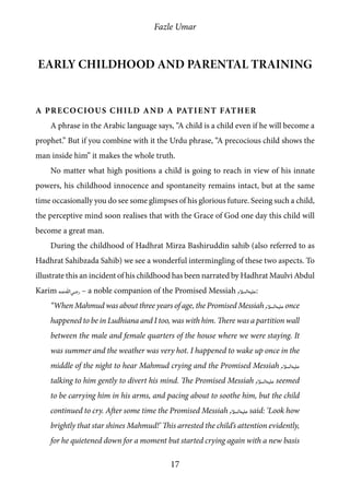 Fazle Umar
17
Early childhood and parental training
A Precocious Child and a Patient Father
A phrase in the Arabic language says, “A child is a child even if he will become a
prophet.” But if you combine with it the Urdu phrase, “A precocious child shows the
man inside him” it makes the whole truth.
No matter what high positions a child is going to reach in view of his innate
powers, his childhood innocence and spontaneity remains intact, but at the same
time occasionally you do see some glimpses of his glorious future. Seeing such a child,
the perceptive mind soon realises that with the Grace of God one day this child will
become a great man.
During the childhood of Hadhrat Mirza Bashiruddin sahib (also referred to as
Hadhrat Sahibzada Sahib) we see a wonderful intermingling of these two aspects. To
illustrate this an incident of his childhood has been narrated by Hadhrat Maulvi Abdul
Karim [ra] – a noble companion of the Promised Messiah [as]:
“When Mahmud was about three years of age, the Promised Messiah [as] once
happened to be in Ludhiana and I too, was with him. There was a partition wall
between the male and female quarters of the house where we were staying. It
was summer and the weather was very hot. I happened to wake up once in the
middle of the night to hear Mahmud crying and the Promised Messiah [as]
talking to him gently to divert his mind. The Promised Messiah [as] seemed
to be carrying him in his arms, and pacing about to soothe him, but the child
continued to cry. After some time the Promised Messiah [as] said: ‘Look how
brightly that star shines Mahmud!’ This arrested the child’s attention evidently,
for he quietened down for a moment but started crying again with a new basis
 