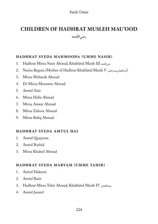 Fazle Umar
224
Children of Hadhrat Musleh Mau’ood
[ra]
Hadhrat Syeda Mahmooda (Umme Nasir)
1.	 Hadhrat Mirza Nasir Ahmad, Khalifatul Masih III [ra]
2.	 Nasira Begum (Mother of Hadhrat Khalifatul Masih V [atba])
3.	 Mirza Mubarak Ahmad
4.	 Dr Mirza Munawar Ahmad
5.	 Amtul Aziz
6.	 Mirza Hafiz Ahmad
7.	 Mirza Anwar Ahmad
8.	 Mirza Zahoor Ahmad
9.	 Mirza Rafiq Ahmad.
Hadhrat Syeda Amtul Hai
1.	 Amtul Quayyum
2.	 Amtul Rashid
3.	 Mirza Khaleel Ahmad
Hadhrat Syeda Maryam (Umme Tahir)
1.	 Amtul Hakeem
2.	 Amtul Basit
3.	 Hadhrat Mirza Tahir Ahmad, Khalifatul Masih IV [rh]
4.	 Amtul Jameel
 