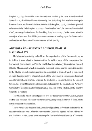 Fazle Umar
227
Prophet [saw] he snuffed it out instantly and made it quite clear, as the Promised
Messiah [as] had himself done repeatedly, that everything that was bestowed upon
him was due to his devoted obedience to the Holy Prophet [saw], and as a spiritual
reflection of the Holy Prophet [saw]. On the other hand, he constantly reminded
the Community that in the words of the Holy Prophet [saw], the Promised Messiah
was a just arbiter and that all his pronouncements were binding upon the Community
and not one of them could be contravened with impunity.
Advisory Consultative Council (Majlise
Mashawarat)
He laboured constantly to build up the organisation of the Community so as
to fashion it as an effective instrument for the achievement of the purposes of the
Movement. For instance, in 1922 he established the Advisory Consultative Council
(Majlise Mashawarat) which is normally convened once a year to submit its advice
to the Khalifa on such matters as might be committed to it for advice. It is composed
of elected representatives of every branch of the Movement in the country. Practical
considerations had at one time imposed the limitation of representation in the Council
to branches of the Movement in the country, but currently the International Advisory
Consultative Council meets whenever called to do so by the Khalifa, in the country
where he is resident.
The Khalifatul Masih himself presides over the deliberations of the Council, except
on the rare occasion when any matter involving the personal interest of the Khalifa
is the subject of consideration.
The Council also discusses the Annual Budget of the Movement and submits its
recommendations on it. After the session of the Council is opened with an address by
the Khalifatul Masih, committees are set up for the detailed consideration of the items
 