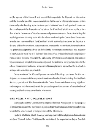 Fazle Umar
228
on the agenda of the Council, and submit their reports to the Council for discussion
and the formulation of its recommendations. In the course of these discussions points
constantly arise bearing upon the true appreciation of moral and spiritual values. At
the conclusion of the discussion of each item the Khalifatul Masih sums up the points
that arise in the course of the discussion and pronounces upon them, furnishing the
needed guidance on every point. On the advice tendered by the Council and the recom-
mendations submitted by it the Khalifatul Masih normally announces his decision at
the end of his observations, but sometimes reserves the matter for further reflection.
He generally accepts the advice tendered or the recommendations made by a majority
of the Council, but if he is of the view that the advice or recommendation ignores or
runs counter to some principle the upholding of which is an obligation that cannot
be contravened, he sets forth an exposition of the principle involved and rejects the
advice or recommendation or announces his acceptance in a modified form which is
not open to objection on principle.
Every session of the Council proves a most exhilarating experience for the par-
ticipants on account of the opportunities of moral and spiritual training that it affords
for every participant. The discussions in the Council are carried on at a very high level
and compare very favourably with the proceedings and discussions of other bodies of
a comparable character outside the Movement.
The Auxiliary Organisations
Every section of the Community is organised into an Association for the purpose
of proper training in the exercise of moral and spiritual values and marching forward
towards the achievement of the purposes of the Movement.
Hadhrat Khalifatul Masih II [ra] was very aware of the religious and educational
needs of Ahmadi ladies. To this end he established the organisation Lajna Imaillah
 