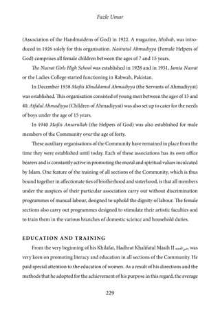 Fazle Umar
229
(Association of the Handmaidens of God) in 1922. A magazine, Misbah, was intro-
duced in 1926 solely for this organisation. Nasiratul Ahmadiyya (Female Helpers of
God) comprises all female children between the ages of 7 and 15 years.
The Nusrat Girls High School was established in 1928 and in 1951, Jamia Nusrat
or the Ladies College started functioning in Rabwah, Pakistan.
In December 1938 Majlis Khuddamul Ahmadiyya (the Servants of Ahmadiyyat)
was established. This organisation consisted of young men between the ages of 15 and
40. Atfalul Ahmadiyya (Children of Ahmadiyyat) was also set up to cater for the needs
of boys under the age of 15 years.
In 1940 Majlis Ansarullah (the Helpers of God) was also established for male
members of the Community over the age of forty.
These auxiliary organisations of the Community have remained in place from the
time they were established until today. Each of these associations has its own office
bearers and is constantly active in promoting the moral and spiritual values inculcated
by Islam. One feature of the training of all sections of the Community, which is thus
bound together in affectionate ties of brotherhood and sisterhood, is that all members
under the auspices of their particular association carry out without discrimination
programmes of manual labour, designed to uphold the dignity of labour. The female
sections also carry out programmes designed to stimulate their artistic faculties and
to train them in the various branches of domestic science and household duties.
Education and Training
From the very beginning of his Khilafat, Hadhrat Khalifatul Masih II [ra] was
very keen on promoting literacy and education in all sections of the Community. He
paid special attention to the education of women. As a result of his directions and the
methods that he adopted for the achievement of his purpose in this regard, the average
 