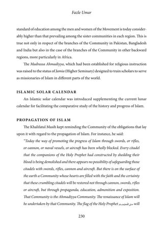 Fazle Umar
230
standard of education among the men and women of the Movement is today consider-
ably higher than that prevailing among the sister communities in each region. This is
true not only in respect of the branches of the Community in Pakistan, Bangladesh
and India but also in the case of the branches of the Community in other backward
regions, more particularly in Africa.
The Madrassa Ahmadiyya, which had been established for religious instruction
was raised to the status of Jamia (Higher Seminary) designed to train scholars to serve
as missionaries of Islam in different parts of the world.
Islamic Solar Calendar
An Islamic solar calendar was introduced supplementing the current lunar
calendar for facilitating the comparative study of the history and progress of Islam.
Propagation of Islam
The Khalifatul Masih kept reminding the Community of the obligations that lay
upon it with regard to the propagation of Islam. For instance, he said:
“Today the way of promoting the progress of Islam through swords, or rifles,
or cannon, or naval vessels, or aircraft has been wholly blocked. Every citadel
that the companions of the Holy Prophet had constructed by shedding their
blood is being demolished and there appears no possibility of safeguarding those
citadels with swords, rifles, cannon and aircraft. But there is on the surface of
the earth a Community whose hearts are filled with the faith and the certainty
that these crumbling citadels will be restored not through cannon, swords, rifles
or aircraft, but through propaganda, education, admonition and exposition.
That Community is the Ahmadiyya Community. The renaissance of Islam will
be undertaken by that Community. The flag of the Holy Prophet [saw] will
 