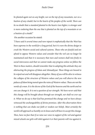 Fazle Umar
231
be planted again not on any height, nor on the top of any mountain, nor on a
bastion of any citadel, but in the hearts of the peoples of the world. There can
be no doubt that a standard planted in the hearts rises higher, is stronger and
is more enduring than the one that is planted on the top of a mountain or on
a bastion of a citadel.”
On another occasion he stated:
“I have said it several times and now repeat it emphatically that the West has
been supreme in the world for a long period, but it is now the divine design to
crush the Western social and cultural systems. Those who are fearful and are
afraid to oppose Western values and consider that the veil can no longer be
maintained and that it is necessary that men and women shall mix freely in
social intercourse and that we cannot make any progress unless we follow the
West in these matters, should remember that in adopting this attitude they are
obstructing the progress of Islam and Ahmadiyyat. These things are bound to
be wiped out and will disappear altogether. Many of you will be alive to witness
the collapse of the structure of Western values and you will observe the new
palaces of Islam being reared upon the ruins of Western values. These are not the
words of a man. It is the decree of the God of the heavens and the earth and no
one can change it. It is not a question of our strength. We have never said that
this change will be brought about through our strength, nor shall we ever say
it. What we do say is that God has promised this change and we have always
witnessed the unchangeability of divine promises. After this observation there
is nothing that can shake our faith or weaken our beliefs. Most certainly the
world will approach us humbly on its knees and will have to accept this change.
Then, have no fear that if we raise our voice in support of the veil and against
mixed schools our girls will rebel against it or their parents will rise against it.
 