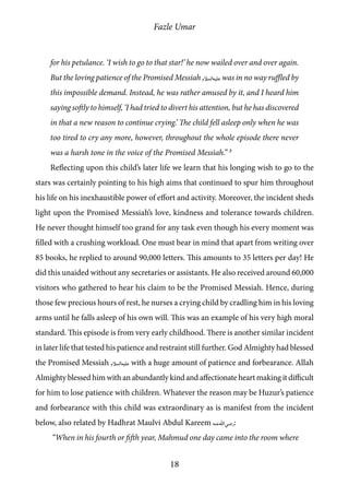 Fazle Umar
18
for his petulance. ‘I wish to go to that star!’ he now wailed over and over again.
But the loving patience of the Promised Messiah [as] was in no way ruffled by
this impossible demand. Instead, he was rather amused by it, and I heard him
saying softly to himself, ‘I had tried to divert his attention, but he has discovered
in that a new reason to continue crying.’ The child fell asleep only when he was
too tired to cry any more, however, throughout the whole episode there never
was a harsh tone in the voice of the Promised Messiah.” 3
Reflecting upon this child’s later life we learn that his longing wish to go to the
stars was certainly pointing to his high aims that continued to spur him throughout
his life on his inexhaustible power of effort and activity. Moreover, the incident sheds
light upon the Promised Messiah’s love, kindness and tolerance towards children.
He never thought himself too grand for any task even though his every moment was
filled with a crushing workload. One must bear in mind that apart from writing over
85 books, he replied to around 90,000 letters. This amounts to 35 letters per day! He
did this unaided without any secretaries or assistants. He also received around 60,000
visitors who gathered to hear his claim to be the Promised Messiah. Hence, during
those few precious hours of rest, he nurses a crying child by cradling him in his loving
arms until he falls asleep of his own will. This was an example of his very high moral
standard. This episode is from very early childhood. There is another similar incident
in later life that tested his patience and restraint still further. God Almighty had blessed
the Promised Messiah [as] with a huge amount of patience and forbearance. Allah
Almighty blessed him with an abundantly kind and affectionate heart making it difficult
for him to lose patience with children. Whatever the reason may be Huzur’s patience
and forbearance with this child was extraordinary as is manifest from the incident
below, also related by Hadhrat Maulvi Abdul Kareem [ra]:
“When in his fourth or fifth year, Mahmud one day came into the room where
 