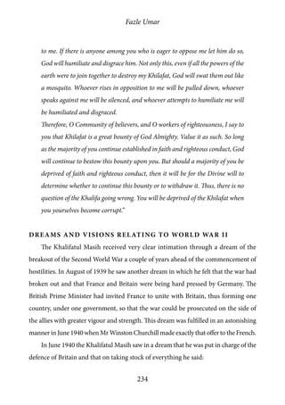 Fazle Umar
234
to me. If there is anyone among you who is eager to oppose me let him do so,
God will humiliate and disgrace him. Not only this, even if all the powers of the
earth were to join together to destroy my Khilafat, God will swat them out like
a mosquito. Whoever rises in opposition to me will be pulled down, whoever
speaks against me will be silenced, and whoever attempts to humiliate me will
be humiliated and disgraced.
Therefore, O Community of believers, and O workers of righteousness, I say to
you that Khilafat is a great bounty of God Almighty. Value it as such. So long
as the majority of you continue established in faith and righteous conduct, God
will continue to bestow this bounty upon you. But should a majority of you be
deprived of faith and righteous conduct, then it will be for the Divine will to
determine whether to continue this bounty or to withdraw it. Thus, there is no
question of the Khalifa going wrong. You will be deprived of the Khilafat when
you yourselves become corrupt.”
Dreams and visions relating to World War II
The Khalifatul Masih received very clear intimation through a dream of the
breakout of the Second World War a couple of years ahead of the commencement of
hostilities. In August of 1939 he saw another dream in which he felt that the war had
broken out and that France and Britain were being hard pressed by Germany. The
British Prime Minister had invited France to unite with Britain, thus forming one
country, under one government, so that the war could be prosecuted on the side of
the allies with greater vigour and strength. This dream was fulfilled in an astonishing
manner in June 1940 when Mr Winston Churchill made exactly that offer to the French.
In June 1940 the Khalifatul Masih saw in a dream that he was put in charge of the
defence of Britain and that on taking stock of everything he said:
 