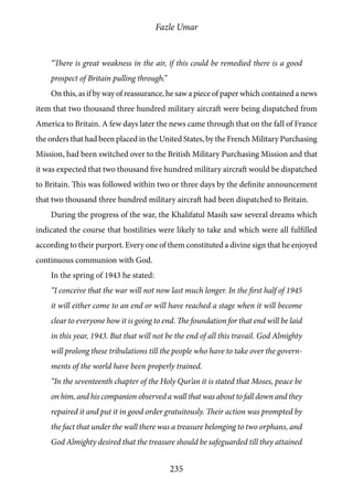 Fazle Umar
235
“There is great weakness in the air, if this could be remedied there is a good
prospect of Britain pulling through.”
On this, as if by way of reassurance, he saw a piece of paper which contained a news
item that two thousand three hundred military aircraft were being dispatched from
America to Britain. A few days later the news came through that on the fall of France
the orders that had been placed in the United States, by the French Military Purchasing
Mission, had been switched over to the British Military Purchasing Mission and that
it was expected that two thousand five hundred military aircraft would be dispatched
to Britain. This was followed within two or three days by the definite announcement
that two thousand three hundred military aircraft had been dispatched to Britain.
During the progress of the war, the Khalifatul Masih saw several dreams which
indicated the course that hostilities were likely to take and which were all fulfilled
according to their purport. Every one of them constituted a divine sign that he enjoyed
continuous communion with God.
In the spring of 1943 he stated:
“I conceive that the war will not now last much longer. In the first half of 1945
it will either come to an end or will have reached a stage when it will become
clear to everyone how it is going to end. The foundation for that end will be laid
in this year, 1943. But that will not be the end of all this travail. God Almighty
will prolong these tribulations till the people who have to take over the govern-
ments of the world have been properly trained.
“In the seventeenth chapter of the Holy Qur’an it is stated that Moses, peace be
on him, and his companion observed a wall that was about to fall down and they
repaired it and put it in good order gratuitously. Their action was prompted by
the fact that under the wall there was a treasure belonging to two orphans, and
God Almighty desired that the treasure should be safeguarded till they attained
 