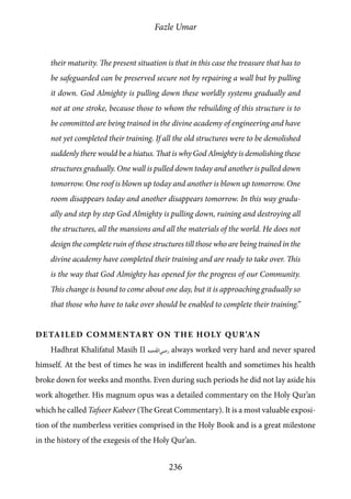 Fazle Umar
236
their maturity. The present situation is that in this case the treasure that has to
be safeguarded can be preserved secure not by repairing a wall but by pulling
it down. God Almighty is pulling down these worldly systems gradually and
not at one stroke, because those to whom the rebuilding of this structure is to
be committed are being trained in the divine academy of engineering and have
not yet completed their training. If all the old structures were to be demolished
suddenly there would be a hiatus. That is why God Almighty is demolishing these
structures gradually. One wall is pulled down today and another is pulled down
tomorrow. One roof is blown up today and another is blown up tomorrow. One
room disappears today and another disappears tomorrow. In this way gradu-
ally and step by step God Almighty is pulling down, ruining and destroying all
the structures, all the mansions and all the materials of the world. He does not
design the complete ruin of these structures till those who are being trained in the
divine academy have completed their training and are ready to take over. This
is the way that God Almighty has opened for the progress of our Community.
This change is bound to come about one day, but it is approaching gradually so
that those who have to take over should be enabled to complete their training.”
Detailed Commentary on the Holy Qur’an
Hadhrat Khalifatul Masih II [ra] always worked very hard and never spared
himself. At the best of times he was in indifferent health and sometimes his health
broke down for weeks and months. Even during such periods he did not lay aside his
work altogether. His magnum opus was a detailed commentary on the Holy Qur’an
which he called Tafseer Kabeer (The Great Commentary). It is a most valuable exposi-
tion of the numberless verities comprised in the Holy Book and is a great milestone
in the history of the exegesis of the Holy Qur’an.
 