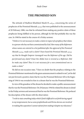 Fazle Umar
237
The Promised Son
The attitude of Hadhrat Khalifatul Masih II [ra] concerning the series of
prophecies of the Promised Messiah [as] that were published in the announcement
of 20 February 1886, was that he refrained from making any positive claim of those
prophecies being fulfilled in his person, although he felt that probably this was the
case. In 1940 he stated in the course of a Friday sermon:
“I believe it is not necessary to make a claim in respect of a prophecy that relates
to a person who has not been commissioned by God. How many of the Reformers
whose names are entered in a list published after the approval of the Promised
Messiah [as], made such a claim? I have heard the Promised Messiah [as]
say that he thought Emperor Aurangzeb was the Reformer of his age. Did he
put forward any claim? Umar bin Abdul Aziz is revered as a Reformer. Did
he make any claim? Thus it is not necessary for a non-commissioned one to
make a claim.”
He did on one occasion state, “I have no doubt that the prophecy relating to the
Promised Reformer mentioned in the green announcement is related to me”, yet he did
not put forward a positive claim that he was the Promised Reformer till in the begin-
ning of 1944 it was revealed to him in a dream that he was the Promised Reformer.
In view of the grandeur of the dream he decided to make a public announcement
that he was the Promised Reformer. On 28 January 1944 he related his dream in detail
in the Friday sermon and announced that he was the Promised Reformer. He prefaced
his description of the dream with the observation:
“I wish to state something today which I find it difficult to set forth having regard
to my temperament, but as some prophethoods and Divine decrees are involved
in making this exposition I cannot refrain from making it despite my reluctance.”
 