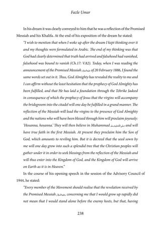 Fazle Umar
238
In his dream it was clearly conveyed to him that he was a reflection of the Promised
Messiah and his Khalifa. At the end of his exposition of the dream he stated:
“I wish to mention that when I woke up after the dream I kept thinking over it
and my thoughts were formulated in Arabic. The end of my thinking was that
God had clearly determined that truth had arrived and falsehood had vanished,
falsehood was bound to vanish (Ch.17: V.82). Today, when I was reading the
announcement of the Promised Messiah [as] of 20 February 1886, I found the
same words set out in it. Thus, God Almighty has revealed the reality to me and
I can affirm without the least hesitation that the prophecy of God Almighty has
been fulfilled, and that He has laid a foundation through the Tehrike Jadeed
in consequence of which the prophecy of Jesus that the virgins will accompany
the bridegroom into the citadel will one day be fulfilled in a grand manner. The
reflection of the Messiah will lead the virgins to the presence of God Almighty
and the nations who will have been blessed through him will proclaim joyously:
‘Hosanna, hosanna.’ They will then believe in Muhammad [saw] and will
have true faith in the first Messiah. At present they proclaim him the Son of
God, which amounts to reviling him. But it is decreed that the seed sown by
me will one day grow into such a splendid tree that the Christian peoples will
gather under it in order to seek blessings from the reflection of the Messiah and
will thus enter into the Kingdom of God, and the Kingdom of God will arrive
on Earth as it is in Heaven.”
In the course of his opening speech in the session of the Advisory Council of
1944, he stated:
“Every member of the Movement should realise that the revelation received by
the Promised Messiah [as], concerning me that I would grow up rapidly did
not mean that I would stand alone before the enemy hosts, but that, having
 