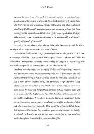 Fazle Umar
239
regard to the importance of the work to be done, it would be my duty to advance
rapidly against the enemy, and when I do so, God Almighty will enable those
who believe in me also to advance rapidly. In the same way when God mani-
fested to me that the earth was being compressed under my feet and that I was
running rapidly ahead it meant that when I go forward rapidly God Almighty
will enable my sincere companions to traverse the earth quickly and to arrive
speedily at the ends of the earth.”
Thereafter, he put scheme after scheme before the Community and the Com-
munity made an eager response to every one of them.
Hadhrat Khalifatul Masih II [ra]personally announced the purport of his dream
in meetings called for this purpose in Hoshiarpur, Lahore, Ludhiana and Delhi. He
addressed a message on 14 February 1944 stressing the purpose of the meeting to be
held at Hoshiarpur on 20 February 1944. In this letter he stated:
“Brethren, peace be on you and the Mercy of Allah and His blessings. You have
read the announcement about the meeting to be held in Hoshiarpur. The only
purpose of the meeting is that at the place where the Promised Messiah, in the
face of very adverse circumstances, had announced a sign of divine Mercy,
whereby his name would be carried to the ends of the earth, an announce-
ment should be made that the prophecy has been fulfilled in grand style. This
is an occasion for the display of the fear of God and of righteousness and not
for worldly celebration. I, therefore, announce that only such people should
attend this meeting as are given to supplications, istighfar and praise of God,
and who remember God constantly. They should be determined that during
their sojourn at Hoshiarpur they would not speak without purpose, nor indulge
in vain talk, or laughter, or ridicule, but would maintain a serious mood and
would throughout be occupied in prayers and istighfar.
 