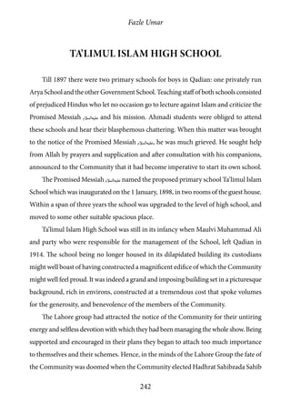 Fazle Umar
242
Ta’limul Islam high school
Till 1897 there were two primary schools for boys in Qadian: one privately run
Arya School and the other Government School. Teaching staff of both schools consisted
of prejudiced Hindus who let no occasion go to lecture against Islam and criticize the
Promised Messiah [as] and his mission. Ahmadi students were obliged to attend
these schools and hear their blasphemous chattering. When this matter was brought
to the notice of the Promised Messiah [as], he was much grieved. He sought help
from Allah by prayers and supplication and after consultation with his companions,
announced to the Community that it had become imperative to start its own school.
The Promised Messiah [as] named the proposed primary school Ta‘limul Islam
School which was inaugurated on the 1 January, 1898, in two rooms of the guest house.
Within a span of three years the school was upgraded to the level of high school, and
moved to some other suitable spacious place.
Ta’limul Islam High School was still in its infancy when Maulvi Muhammad Ali
and party who were responsible for the management of the School, left Qadian in
1914. The school being no longer housed in its dilapidated building its custodians
might well boast of having constructed a magnificent edifice of which the Community
might well feel proud. It was indeed a grand and imposing building set in a picturesque
background, rich in environs, constructed at a tremendous cost that spoke volumes
for the generosity, and benevolence of the members of the Community.
The Lahore group had attracted the notice of the Community for their untiring
energy and selfless devotion with which they had been managing the whole show. Being
supported and encouraged in their plans they began to attach too much importance
to themselves and their schemes. Hence, in the minds of the Lahore Group the fate of
the Community was doomed when the Community elected Hadhrat Sahibzada Sahib
 