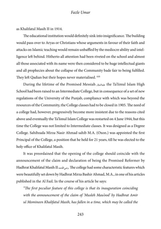 Fazle Umar
243
as Khalifatul Masih II in 1914.
The educational institution would definitely sink into insignificance. The building
would pass over to Aryas or Christians whose arguments in favour of their faith and
attacks on Islamic teaching would remain unbaffled by the mediocre ability and intel-
ligence left behind. Hitherto all attention had been riveted on the school and almost
all those associated with its name were then considered to be huge intellectual giants
and all prophecies about the collapse of the Community bade fair to being fulfilled.
They left Qadian but their hopes never materialised. 115
During the lifetime of the Promised Messiah [as] the Ta’limul Islam High
School had been raised to an Intermediate College, but in consequence of a set of new
regulations of the University of the Punjab, compliance with which was beyond the
resources of the Community, the College classes had to be closed in 1905. The need of
a college had, however, progressively become more insistent due to the reasons cited
above and eventually the Ta’limul Islam College was restarted on 4 June 1944, but this
time the College was not limited to Intermediate classes. It was designed as a Degree
College. Sahibzada Mirza Nasir Ahmad sahib M.A. (Oxon.) was appointed the first
Principal of the College, a position that he held for 21 years, till he was elected to the
holy office of Khalifatul Masih.
It was preordained that the opening of the college should coincide with the
announcement of the claim and declaration of being the Promised Reformer by
Hadhrat Khalifatul Masih II [ra]. The college had some characteristic features which
were beautifully set down by Hadhrat Mirza Bashir Ahmad, M.A., in one of his articles
published in the Al Fazl. In the course of his article he says:
“The first peculiar feature of this college is that its inauguration coinciding
with the announcement of the claim of ‘Musleh Mau’ood’ by Hadhrat Amir
ul Momineen Khalifatul Masih, has fallen in a time, which may be called the
 