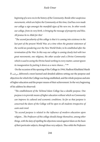 Fazle Umar
244
beginning of a new era in the history of the Community. Beside other auspicious
movements, which are before the Community at this time, God has even made
our college a sign amongst the manifold signs of the new era. In other words
our college, from its very birth, is bringing the message of prosperity and bliss.
All praises be to Allah for this!
“The second peculiarity of this college is that it is coming into existence in the
last part of the present World War, at a time when the greatest statesmen of
the world are pondering over the New World Order, to be established after the
termination of the War. In this way our college is coming closely tied with two
great movements, one religious, the other secular and a Divine Community
which is used to seeing the Divine hand working in every matter, cannot ignore
its inauguration by putting it down as a mere chance…” 116
On the occasion of the opening of the College in 1944, Hadhrat Khalifatul Masih
II [ra] delivered a most learned and detailed address setting out the purpose and
objectives for which the College was being established, and the whole purpose and aim
of higher education and the proper means of their achievement. In the very beginning
of his address he observed:
“The establishment of the Ta’limul Islam College has a double purpose. One
purpose is to provide means of higher education without which no Community
can improve its cultural and economic conditions. So far as that purpose is
concerned the doors of the College will be open to all students irrespective of
caste and creed.
“Its second purpose is related to the influence of modern education upon
religion…The Professors of this college should charge themselves, among other
things, with the duty of repelling the objections raised against Islam on the basis
of their particular subjects, through those very subjects. Thus while the Professors
 