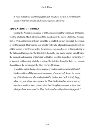 Fazle Umar
245
in other institutions tend to strengthen such objections the aim of our Professors
would be that they should refute such objections effectively.”
Education of Women
During the Annual Conference of 1944, in addressing the women, on 27 Decem-
ber, the Khalifatul Masih admonished the members of the newly established Associa-
tion of Women that their first duty should be to establish literacy among all the women
of the Movement. Their second step should be to take adequate measures to instruct
all the women of the Movement in the principal commandments of Islam relating to
the Salat, and fasting, etc. The third step should be that every woman should know
the purport and meaning of the Salat, so that her worship should not be like the cry
of a parrot, not knowing what she is saying. The last step should be that every woman
should know the meaning of the Holy Qur’an. He stated:
“I would be satisfied only when everyone of you knows the meaning of the Holy
Qur’an, and I would be happy when every one of you not only knows the mean-
ing of the Qur’an, but also understands the Qur’an, and I will be truly happy
when everyone of you can expound the Holy Qur’an to other women, and my
happiness would be even greater when God Almighty becomes a witness that
all of you have understood the Holy Qur’an and are diligent in acting upon it.”
 