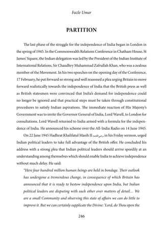 Fazle Umar
246
Partition
The last phase of the struggle for the independence of India began in London in
the spring of 1945. In the Commonwealth Relations Conference in Chatham House, St
James’ Square, the Indian delegation was led by the President of the Indian Institute of
International Relations, Sir Chaudhry Muhammad Zafrullah Khan, who was a zealous
member of the Movement. In his two speeches on the opening day of the Conference,
17 February, he put forward so strong and well reasoned a plea urging Britain to move
forward realistically towards the independence of India that the British press as well
as British statesmen were convinced that India’s demand for independence could
no longer be ignored and that practical steps must be taken through constitutional
procedures to satisfy Indian aspirations. The immediate reaction of His Majesty’s
Government was to invite the Governor General of India, Lord Wavell, to London for
consultations. Lord Wavell returned to India armed with a formula for the indepen-
dence of India. He announced his scheme over the All-India Radio on 14 June 1945.
On 22 June 1945 Hadhrat Khalifatul Masih II [ra], in his Friday sermon, urged
Indian political leaders to take full advantage of the British offer. He concluded his
address with a strong plea that Indian political leaders should arrive speedily at an
understanding among themselves which should enable India to achieve independence
without much delay. He said:
“Here four hundred million human beings are held in bondage. Their outlook
has undergone a tremendous change, in consequence of which Britain has
announced that it is ready to bestow independence upon India, but Indian
political leaders are disputing with each other over matters of detail… We
are a small Community and observing this state of affairs we can do little to
improve it. But we can certainly supplicate the Divine: ‘Lord, do Thou open the
 