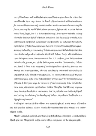 Fazle Umar
247
eyes of Muslim as well as Hindu leaders and bestow upon them the vision that
should make them eager to cut the bonds of four hundred million bondsmen,
for this would serve not only our interest but would also serve the interest of the
future peace of the world.’ Had it been proper to fight on this occasion Britain
would have fought, but it is a manifestation of Divine power that the Viceroy
who rules India on behalf of Britain announces that he is ready to make India
independent; the British industrialist who promotes his industries through the
exploitation of India has announced that he is prepared to support the indepen-
dence of India; the government of Britain has announced that it is prepared to
concede the independence of India; the British Labour Party, which is likely to
come into power soon, has announced that it is ready to grant independence
to India; the greater part of the British press, whether Conservative, Labour
or Liberal, is loud in its support of the independence of India; America and
France and other countries, who are not directly concerned with India; are
urging that India should be independent. Yet when Britain is ready to grant
independence to India some Indian leaders are not ready for the independence
of India. I, therefore, urge the members of my Community to be occupied in
these days with special supplications to God Almighty, that He may so guide
those in whose hands these matters rest that they should turn to the right path
and cutting the chains of the bondage of Indians they should lead India to a
high place of honour.”
An English version of this address was speedily placed in the hands of Muslim
and non-Muslim political leaders who had been invited by Lord Wavell to a confer-
ence in Simla.
Maulvi Sanaullah sahib of Amritsar, despite his bitter opposition to the Khalifatul
Masih and the Movement, in the course of his comments on the address said:
 