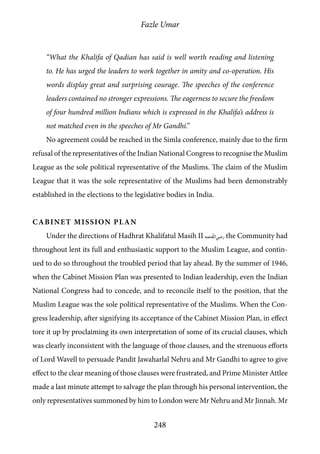 Fazle Umar
248
“What the Khalifa of Qadian has said is well worth reading and listening
to. He has urged the leaders to work together in amity and co-operation. His
words display great and surprising courage. The speeches of the conference
leaders contained no stronger expressions. The eagerness to secure the freedom
of four hundred million Indians which is expressed in the Khalifa’s address is
not matched even in the speeches of Mr Gandhi.”
No agreement could be reached in the Simla conference, mainly due to the firm
refusal of the representatives of the Indian National Congress to recognise the Muslim
League as the sole political representative of the Muslims. The claim of the Muslim
League that it was the sole representative of the Muslims had been demonstrably
established in the elections to the legislative bodies in India.
Cabinet Mission Plan
Under the directions of Hadhrat Khalifatul Masih II [ra] the Community had
throughout lent its full and enthusiastic support to the Muslim League, and contin-
ued to do so throughout the troubled period that lay ahead. By the summer of 1946,
when the Cabinet Mission Plan was presented to Indian leadership, even the Indian
National Congress had to concede, and to reconcile itself to the position, that the
Muslim League was the sole political representative of the Muslims. When the Con-
gress leadership, after signifying its acceptance of the Cabinet Mission Plan, in effect
tore it up by proclaiming its own interpretation of some of its crucial clauses, which
was clearly inconsistent with the language of those clauses, and the strenuous efforts
of Lord Wavell to persuade Pandit Jawaharlal Nehru and Mr Gandhi to agree to give
effect to the clear meaning of those clauses were frustrated, and Prime Minister Attlee
made a last minute attempt to salvage the plan through his personal intervention, the
only representatives summoned by him to London were Mr Nehru and Mr Jinnah. Mr
 