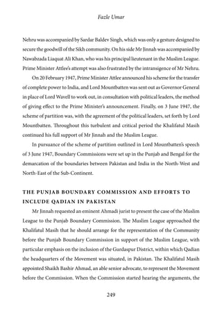 Fazle Umar
249
Nehru was accompanied by Sardar Baldev Singh, which was only a gesture designed to
secure the goodwill of the Sikh community. On his side Mr Jinnah was accompanied by
Nawabzada Liaquat Ali Khan, who was his principal lieutenant in the Muslim League.
Prime Minister Attlee’s attempt was also frustrated by the intransigence of Mr Nehru.
On 20 February 1947, Prime Minister Attlee announced his scheme for the transfer
of complete power to India, and Lord Mountbatten was sent out as Governor General
in place of Lord Wavell to work out, in consultation with political leaders, the method
of giving effect to the Prime Minister’s announcement. Finally, on 3 June 1947, the
scheme of partition was, with the agreement of the political leaders, set forth by Lord
Mountbatten. Throughout this turbulent and critical period the Khalifatul Masih
continued his full support of Mr Jinnah and the Muslim League.
In pursuance of the scheme of partition outlined in Lord Mountbatten’s speech
of 3 June 1947, Boundary Commissions were set up in the Punjab and Bengal for the
demarcation of the boundaries between Pakistan and India in the North-West and
North-East of the Sub-Continent.
The Punjab Boundary Commission and Efforts to
include Qadian in Pakistan
Mr Jinnah requested an eminent Ahmadi jurist to present the case of the Muslim
League to the Punjab Boundary Commission. The Muslim League approached the
Khalifatul Masih that he should arrange for the representation of the Community
before the Punjab Boundary Commission in support of the Muslim League, with
particular emphasis on the inclusion of the Gurdaspur District, within which Qadian
the headquarters of the Movement was situated, in Pakistan. The Khalifatul Masih
appointed Shaikh Bashir Ahmad, an able senior advocate, to represent the Movement
before the Commission. When the Commission started hearing the arguments, the
 