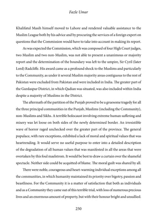 Fazle Umar
250
Khalifatul Masih himself moved to Lahore and rendered valuable assistance to the
Muslim League both by his advice and by procuring the services of a foreign expert on
questions that the Commission would have to take into account in making its report.
As was expected the Commission, which was composed of four High Court judges,
two Muslim and two non-Muslim, was not able to present a unanimous or majority
report and the determination of the boundary was left to the umpire, Sir Cyril (later
Lord) Radcliffe. His award came as a profound shock to the Muslims and particularly
to the Community, as under it several Muslim majority areas contiguous to the rest of
Pakistan were excluded from Pakistan and were included in India. The greater part of
the Gurdaspur District, in which Qadian was situated, was also included within India
despite a majority of Muslims in the District.
The aftermath of the partition of the Punjab proved to be a gruesome tragedy for all
the three principal communities in the Punjab, Muslims (including the Community),
non-Muslims and Sikhs. A terrible holocaust involving extreme human suffering and
misery was let loose on both sides of the newly determined border. An irresistible
wave of horror raged unchecked over the greater part of the province. The general
populace, with rare exceptions, exhibited a lack of moral and spiritual values that was
heartrending. It would serve no useful purpose to enter into a detailed description
of the degradation of all human values that was manifested in all the areas that were
overtaken by this foul maelstrom. It would be best to draw a curtain over the shameful
spectacle. Neither side could be acquitted of blame. The moral guilt was shared by all.
There were noble, courageous and heart-warming individual exceptions among all
the communities, in which humanity maintained its priority over bigotry, passion and
beastliness. For the Community it is a matter of satisfaction that both as individuals
and as a Community they came out of this terrible trial, with loss of numerous precious
lives and an enormous amount of property, but with their honour bright and unsullied.
 