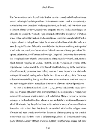 Fazle Umar
251
The Community as a whole, and its individual members, rendered aid and assistance
to their suffering fellow beings without distinction of caste or creed, in every situation
in which they were capable of rendering assistance, at the risk, and sometimes even
at the cost, of their own lives, security and property. This was freely acknowledged on
all hands. So long as the Ahmadis were not expelled from the greater part of Qadian,
under police and military action, Qadian continued to serve as an asylum for Muslim
refugees who were being driven out of the areas which had been allotted to India and
were fleeing to Pakistan. When the turn of Qadian itself came, and the greater part of
it had to be evacuated, the Community exhibited an extraordinary spectacle of dis-
cipline, orderliness, steadfastness and courage. Despite all the adverse developments
that took place hourly after the announcement of the Boundary Award, the Khalifatul
Masih himself remained in Qadian, while the steady evacuation of sections of the
population of Qadian and of the records and valuables belonging to the institutions
of the Community proceeded in an orderly manner. It was a time of severe trial, and a
testing of faith and all sterling values. By the sheer Grace and Mercy of the Divine not
only was there no falling from grace, there were numerous instances of true heroism
and heartening and almost miraculous experiences of Divine help and protection.
As soon as Hadhrat Khalifatul Masih II [ra] arrived in Lahore he issued direc-
tions that it was an obligation upon every member of the Community to render every
assistance to such non-Muslims as were still in Pakistan. Many of them were exposed
to danger at the hands of Muslims who were incensed at the brutalities and horrors to
which Muslims in East Punjab had been subjected at the hands of the non-Muslims.
Train after train arrived from East Punjab crammed full with Muslim refugees, some
of whom had been cruelly murdered in the course of their journey by non-Muslim
mobs which ransacked the trains at different stops, almost all the survivors bearing
marks of injuries, many of them grievous; children with their eyes gouged out, their
 