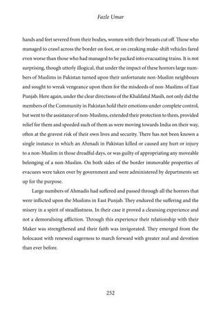 Fazle Umar
252
hands and feet severed from their bodies, women with their breasts cut off. Those who
managed to crawl across the border on foot, or on creaking make-shift vehicles fared
even worse than those who had managed to be packed into evacuating trains. It is not
surprising, though utterly illogical, that under the impact of these horrors large num-
bers of Muslims in Pakistan turned upon their unfortunate non-Muslim neighbours
and sought to wreak vengeance upon them for the misdeeds of non-Muslims of East
Punjab. Here again, under the clear directions of the Khalifatul Masih, not only did the
members of the Community in Pakistan hold their emotions under complete control,
but went to the assistance of non-Muslims, extended their protection to them, provided
relief for them and speeded such of them as were moving towards India on their way,
often at the gravest risk of their own lives and security. There has not been known a
single instance in which an Ahmadi in Pakistan killed or caused any hurt or injury
to a non-Muslim in those dreadful days, or was guilty of appropriating any moveable
belonging of a non-Muslim. On both sides of the border immovable properties of
evacuees were taken over by government and were administered by departments set
up for the purpose.
Large numbers of Ahmadis had suffered and passed through all the horrors that
were inflicted upon the Muslims in East Punjab. They endured the suffering and the
misery in a spirit of steadfastness. In their case it proved a cleansing experience and
not a demoralising affliction. Through this experience their relationship with their
Maker was strengthened and their faith was invigorated. They emerged from the
holocaust with renewed eagerness to march forward with greater zeal and devotion
than ever before.
 