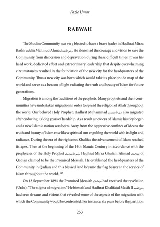 Fazle Umar
253
Rabwah
The Muslim Community was very blessed to have a brave leader in Hadhrat Mirza
Bashiruddin Mahmud Ahmad [ra]. He alone had the courage and vision to save the
Community from dispersion and depravation during these difficult times. It was his
hard work, dedicated effort and extraordinary leadership that despite overwhelming
circumstances resulted in the foundation of the new city for the headquarters of the
Community. Thus a new city was born which would take its place on the map of the
world and serve as a beacon of light radiating the truth and beauty of Islam for future
generations.
Migration is among the traditions of the prophets. Many prophets and their com-
munities have undertaken migration in order to spread the religion of Allah throughout
the world. Our beloved Holy Prophet, Hadhrat Muhammad [saw] also migrated
after enduring 13 long years of hardship. As a result a new era of Islamic history began
and a new Islamic nation was born. Away from the oppressive confines of Mecca the
truth and beauty of Islam rose like a spiritual sun engulfing the world with its light and
radiance. During the era of the righteous Khalifas the advancement of Islam reached
its apex. Then at the beginning of the 14th Islamic Century in accordance with the
prophecies of the Holy Prophet [saw], Hadhrat Mirza Ghulam Ahmad [as] of
Qadian claimed to be the Promised Messiah. He established the headquarters of the
Community in Qadian and this blessed land became the flag bearer in the service of
Islam throughout the world. 117
On 18 September 1894 the Promised Messiah [as] had received the revelation
(Urdu): “The stigma of migration.” He himself and Hadhrat Khalifatul Masih II [ra]
had seen dreams and visions that revealed some of the aspects of the migration with
which the Community would be confronted. For instance, six years before the partition
 