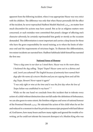 Fazle Umar
20
apparent from the following incident, when it was appropriate Huzur was very strict
with his children. The difference was only that when Huzur personally felt the effect
of the incident, he never reproached Hadhrat Musleh Mau’ood [ra] no matter how
much discomfort his actions may have caused. But as far as religious matters were
concerned, or such mistakes were committed that posed a danger of affecting one’s
character adversely, he certainly reprimanded him gently or sternly as the occasion
demanded. This differentiation is most important and carries a deep lesson for those
who have the grave responsibility for moral training, as to where the limits of toler-
ance end and the requirements of strictness begin. To illustrate this differentiation,
two minor incidents are narrated here. Hadhrat Sahibzada Sahib himself has narrated
the first one:
National Sense of Honour
“Once a dog came to our door as I stood there. Huzur was in the room alone.
I beckoned the dog calling, ‘Teepu! Teepu!! Huzur came out in a distress and
said, ‘aren’t you ashamed? The English because of animosity have named their
dogs after the name of a sincere Muslim and you are copying them and call the
dog Teepu. Beware! Never repeat it again!’
“I was only eight or nine at the time and it was the first day when the love of
Teepu Sultan was established in my heart.” 5
While on the one hand we conclude from this incident that to tolerate every
action of a child without distinction does not fall under the definition of forbearance,
we can also guess to some extent, the limitless religious and sense of national honour
of the Promised Messiah [as]. He tolerated the action of this child when he set fire
and reduced in a moment to dust his priceless manuscripts prepared with hard labour
of, God knows, how many hours and how many nights and ignored the trouble of re-
writing, yet he could not tolerate the innocent disrespect of a Muslim King who was
 