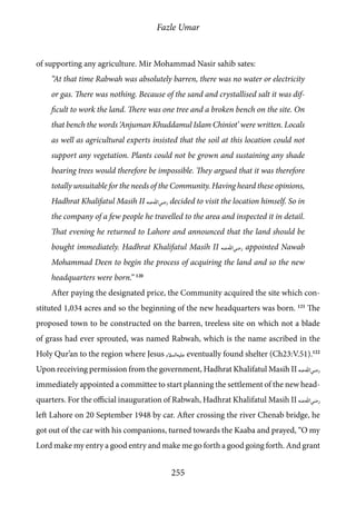 Fazle Umar
255
of supporting any agriculture. Mir Mohammad Nasir sahib sates:
“At that time Rabwah was absolutely barren, there was no water or electricity
or gas. There was nothing. Because of the sand and crystallised salt it was dif-
ficult to work the land. There was one tree and a broken bench on the site. On
that bench the words ‘Anjuman Khuddamul Islam Chiniot’ were written. Locals
as well as agricultural experts insisted that the soil at this location could not
support any vegetation. Plants could not be grown and sustaining any shade
bearing trees would therefore be impossible. They argued that it was therefore
totally unsuitable for the needs of the Community. Having heard these opinions,
Hadhrat Khalifatul Masih II [ra] decided to visit the location himself. So in
the company of a few people he travelled to the area and inspected it in detail.
That evening he returned to Lahore and announced that the land should be
bought immediately. Hadhrat Khalifatul Masih II [ra] appointed Nawab
Mohammad Deen to begin the process of acquiring the land and so the new
headquarters were born.” 120
After paying the designated price, the Community acquired the site which con-
stituted 1,034 acres and so the beginning of the new headquarters was born. 121
The
proposed town to be constructed on the barren, treeless site on which not a blade
of grass had ever sprouted, was named Rabwah, which is the name ascribed in the
Holy Qur’an to the region where Jesus [as] eventually found shelter (Ch23:V.51).122
Upon receiving permission from the government, Hadhrat Khalifatul Masih II [ra]
immediately appointed a committee to start planning the settlement of the new head-
quarters. For the official inauguration of Rabwah, Hadhrat Khalifatul Masih II [ra]
left Lahore on 20 September 1948 by car. After crossing the river Chenab bridge, he
got out of the car with his companions, turned towards the Kaaba and prayed, “O my
Lord make my entry a good entry and make me go forth a good going forth. And grant
 