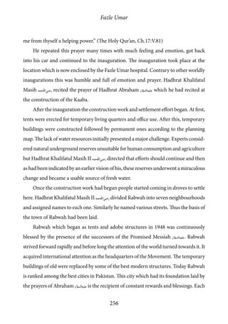 Fazle Umar
256
me from thyself a helping power.” (The Holy Qur’an, Ch.17:V.81)
He repeated this prayer many times with much feeling and emotion, got back
into his car and continued to the inauguration. The inauguration took place at the
location which is now enclosed by the Fazle Umar hospital. Contrary to other worldly
inaugurations this was humble and full of emotion and prayer. Hadhrat Khalifatul
Masih [ra] recited the prayer of Hadhrat Abraham [as] which he had recited at
the construction of the Kaaba.
After the inauguration the construction work and settlement effort began. At first,
tents were erected for temporary living quarters and office use. After this, temporary
buildings were constructed followed by permanent ones according to the planning
map. The lack of water resources initially presented a major challenge. Experts consid-
ered natural underground reserves unsuitable for human consumption and agriculture
but Hadhrat Khalifatul Masih II [ra] directed that efforts should continue and then
as had been indicated by an earlier vision of his, these reserves underwent a miraculous
change and became a usable source of fresh water.
Once the construction work had begun people started coming in droves to settle
here. Hadhrat Khalifatul Masih II [ra] divided Rabwah into seven neighbourhoods
and assigned names to each one. Similarly he named various streets. Thus the basis of
the town of Rabwah had been laid.
Rabwah which began as tents and adobe structures in 1948 was continuously
blessed by the presence of the successors of the Promised Messiah [as]. Rabwah
strived forward rapidly and before long the attention of the world turned towards it. It
acquired international attention as the headquarters of the Movement. The temporary
buildings of old were replaced by some of the best modern structures. Today Rabwah
is ranked among the best cities in Pakistan. This city which had its foundation laid by
the prayers of Abraham [as] is the recipient of constant rewards and blessings. Each
 