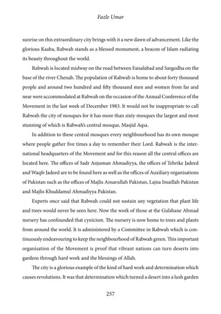 Fazle Umar
257
sunrise on this extraordinary city brings with it a new dawn of advancement. Like the
glorious Kaaba, Rabwah stands as a blessed monument, a beacon of Islam radiating
its beauty throughout the world.
Rabwah is located midway on the road between Faisalabad and Sargodha on the
base of the river Chenab. The population of Rabwah is home to about forty thousand
people and around two hundred and fifty thousand men and women from far and
near were accommodated at Rabwah on the occasion of the Annual Conference of the
Movement in the last week of December 1983. It would not be inappropriate to call
Rabwah the city of mosques for it has more than sixty mosques the largest and most
stunning of which is Rabwah’s central mosque, Masjid Aqsa.
In addition to these central mosques every neighbourhood has its own mosque
where people gather five times a day to remember their Lord. Rabwah is the inter-
national headquarters of the Movement and for this reason all the central offices are
located here. The offices of Sadr Anjuman Ahmadiyya, the offices of Tehrike Jadeed
and Waqfe Jadeed are to be found here as well as the offices of Auxiliary organisations
of Pakistan such as the offices of Majlis Ansarullah Pakistan, Lajna Imaillah Pakistan
and Majlis Khuddamul Ahmadiyya Pakistan.
Experts once said that Rabwah could not sustain any vegetation that plant life
and trees would never be seen here. Now the work of those at the Gulshane Ahmad
nursery has confounded that cynicism. The nursery is now home to trees and plants
from around the world. It is administered by a Committee in Rabwah which is con-
tinuously endeavouring to keep the neighbourhood of Rabwah green. This important
organisation of the Movement is proof that vibrant nations can turn deserts into
gardens through hard work and the blessings of Allah.
The city is a glorious example of the kind of hard work and determination which
causes revolutions. It was that determination which turned a desert into a lush garden
 