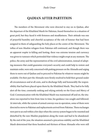 Fazle Umar
259
Qadian after partition
The members of the Movement who were directed to stay on in Qadian, after
the departure of the Khalifatul Masih for Pakistan, found themselves in a situation of
great peril, but they faced it with firmness and steadfastness. Their attitude was one
of prayerful humility and cheerful acceptance of the role of honour that had been
assigned to them of safeguarding the holy places at the centre of the Movement. The
influx of non-Muslim refugees from Pakistan still continued, and though there was
an apparent respite in killing and looting, there was extreme tension and currency
was given to rumours which portended that violence might erupt at any moment. The
police, the army and the representatives of the civil administration, instead of adopt-
ing measures that could guarantee everyone’s security and could help to restore and
maintain order, were only concerned with putting pressure on the Ahmadis and urging
them to move out of Qadian and to proceed to Pakistan by whatever means might be
available. On their part the Ahmadis were firmly resolved to hold their ground under
all circumstances and at all costs, and to discharge fully and honourably the respon-
sibility that had been placed upon them by the Khalifatul Masih. They had to be fully
alert all the time, constantly seeking and relying entirely on the Grace and Mercy of
God. Communication with the Khalifatul Masih was maintained off and on, the situ-
ation was reported to him from time to time, his guidance was sought and followed.
At intervals, while the system of armed convoys was in operation, some of them were
directed to move to Pakistan and replacements arrived from Pakistan. These exchanges
were put to an end within a few days when the convoy system began to be resented and
disturbed by the non-Muslim population along the route and had to be abandoned.
By the end of the year, the situation assumed a precarious stability and the Khalifatul
Masih determined that three hundred and thirteen of those Ahmadis who were still
 
