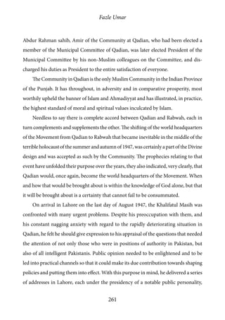 Fazle Umar
261
Abdur Rahman sahib, Amir of the Community at Qadian, who had been elected a
member of the Municipal Committee of Qadian, was later elected President of the
Municipal Committee by his non-Muslim colleagues on the Committee, and dis-
charged his duties as President to the entire satisfaction of everyone.
The Community in Qadian is the only Muslim Community in the Indian Province
of the Punjab. It has throughout, in adversity and in comparative prosperity, most
worthily upheld the banner of Islam and Ahmadiyyat and has illustrated, in practice,
the highest standard of moral and spiritual values inculcated by Islam.
Needless to say there is complete accord between Qadian and Rabwah, each in
turn complements and supplements the other. The shifting of the world headquarters
of the Movement from Qadian to Rabwah that became inevitable in the middle of the
terrible holocaust of the summer and autumn of 1947, was certainly a part of the Divine
design and was accepted as such by the Community. The prophecies relating to that
event have unfolded their purpose over the years, they also indicated, very clearly, that
Qadian would, once again, become the world headquarters of the Movement. When
and how that would be brought about is within the knowledge of God alone, but that
it will be brought about is a certainty that cannot fail to be consummated.
On arrival in Lahore on the last day of August 1947, the Khalifatul Masih was
confronted with many urgent problems. Despite his preoccupation with them, and
his constant nagging anxiety with regard to the rapidly deteriorating situation in
Qadian, he felt he should give expression to his appraisal of the questions that needed
the attention of not only those who were in positions of authority in Pakistan, but
also of all intelligent Pakistanis. Public opinion needed to be enlightened and to be
led into practical channels so that it could make its due contribution towards shaping
policies and putting them into effect. With this purpose in mind, he delivered a series
of addresses in Lahore, each under the presidency of a notable public personality,
 