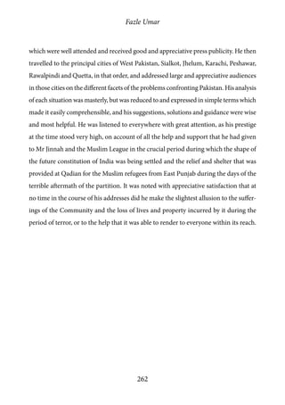 Fazle Umar
262
which were well attended and received good and appreciative press publicity. He then
travelled to the principal cities of West Pakistan, Sialkot, Jhelum, Karachi, Peshawar,
Rawalpindi and Quetta, in that order, and addressed large and appreciative audiences
in those cities on the different facets of the problems confronting Pakistan. His analysis
of each situation was masterly, but was reduced to and expressed in simple terms which
made it easily comprehensible, and his suggestions, solutions and guidance were wise
and most helpful. He was listened to everywhere with great attention, as his prestige
at the time stood very high, on account of all the help and support that he had given
to Mr Jinnah and the Muslim League in the crucial period during which the shape of
the future constitution of India was being settled and the relief and shelter that was
provided at Qadian for the Muslim refugees from East Punjab during the days of the
terrible aftermath of the partition. It was noted with appreciative satisfaction that at
no time in the course of his addresses did he make the slightest allusion to the suffer-
ings of the Community and the loss of lives and property incurred by it during the
period of terror, or to the help that it was able to render to everyone within its reach.
 
