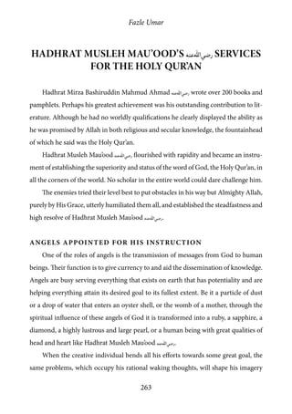 Fazle Umar
263
Hadhrat Musleh Mau’ood’s [ra] services
for the Holy Qur’an
Hadhrat Mirza Bashiruddin Mahmud Ahmad [ra] wrote over 200 books and
pamphlets. Perhaps his greatest achievement was his outstanding contribution to lit-
erature. Although he had no worldly qualifications he clearly displayed the ability as
he was promised by Allah in both religious and secular knowledge, the fountainhead
of which he said was the Holy Qur’an.
Hadhrat Musleh Mau’ood [ra] flourished with rapidity and became an instru-
ment of establishing the superiority and status of the word of God, the Holy Qur’an, in
all the corners of the world. No scholar in the entire world could dare challenge him.
The enemies tried their level best to put obstacles in his way but Almighty Allah,
purely by His Grace, utterly humiliated them all, and established the steadfastness and
high resolve of Hadhrat Musleh Mau’ood [ra].
Angels Appointed for his Instruction
One of the roles of angels is the transmission of messages from God to human
beings. Their function is to give currency to and aid the dissemination of knowledge.
Angels are busy serving everything that exists on earth that has potentiality and are
helping everything attain its desired goal to its fullest extent. Be it a particle of dust
or a drop of water that enters an oyster shell, or the womb of a mother, through the
spiritual influence of these angels of God it is transformed into a ruby, a sapphire, a
diamond, a highly lustrous and large pearl, or a human being with great qualities of
head and heart like Hadhrat Musleh Mau’ood [ra].
When the creative individual bends all his efforts towards some great goal, the
same problems, which occupy his rational waking thoughts, will shape his imagery
 