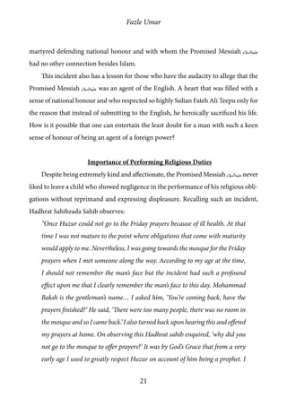 Fazle Umar
21
martyred defending national honour and with whom the Promised Messiah [as]
had no other connection besides Islam.
This incident also has a lesson for those who have the audacity to allege that the
Promised Messiah [as] was an agent of the English. A heart that was filled with a
sense of national honour and who respected so highly Sultan Fateh Ali Teepu only for
the reason that instead of submitting to the English, he heroically sacrificed his life.
How is it possible that one can entertain the least doubt for a man with such a keen
sense of honour of being an agent of a foreign power?
Importance of Performing Religious Duties
Despite being extremely kind and affectionate, the Promised Messiah [as] never
liked to leave a child who showed negligence in the performance of his religious obli-
gations without reprimand and expressing displeasure. Recalling such an incident,
Hadhrat Sahibzada Sahib observes:
“Once Huzur could not go to the Friday prayers because of ill health. At that
time I was not mature to the point where obligations that come with maturity
would apply to me. Nevertheless, I was going towards the mosque for the Friday
prayers when I met someone along the way. According to my age at the time,
I should not remember the man’s face but the incident had such a profound
effect upon me that I clearly remember the man’s face to this day. Mohammad
Baksh is the gentleman’s name… I asked him, ‘You’re coming back, have the
prayers finished?’ He said, ‘There were too many people, there was no room in
the mosque and so I came back.’ I also turned back upon hearing this and offered
my prayers at home. On observing this Hadhrat sahib enquired, ‘why did you
not go to the mosque to offer prayers?’ It was by God’s Grace that from a very
early age I used to greatly respect Huzur on account of him being a prophet. I
 