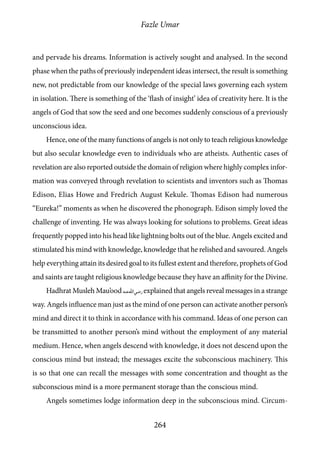 Fazle Umar
264
and pervade his dreams. Information is actively sought and analysed. In the second
phase when the paths of previously independent ideas intersect, the result is something
new, not predictable from our knowledge of the special laws governing each system
in isolation. There is something of the ‘flash of insight’ idea of creativity here. It is the
angels of God that sow the seed and one becomes suddenly conscious of a previously
unconscious idea.
Hence, one of the many functions of angels is not only to teach religious knowledge
but also secular knowledge even to individuals who are atheists. Authentic cases of
revelation are also reported outside the domain of religion where highly complex infor-
mation was conveyed through revelation to scientists and inventors such as Thomas
Edison, Elias Howe and Fredrich August Kekule. Thomas Edison had numerous
“Eureka!” moments as when he discovered the phonograph. Edison simply loved the
challenge of inventing. He was always looking for solutions to problems. Great ideas
frequently popped into his head like lightning bolts out of the blue. Angels excited and
stimulated his mind with knowledge, knowledge that he relished and savoured. Angels
help everything attain its desired goal to its fullest extent and therefore, prophets of God
and saints are taught religious knowledge because they have an affinity for the Divine.
Hadhrat Musleh Mau’ood [ra] explained that angels reveal messages in a strange
way. Angels influence man just as the mind of one person can activate another person’s
mind and direct it to think in accordance with his command. Ideas of one person can
be transmitted to another person’s mind without the employment of any material
medium. Hence, when angels descend with knowledge, it does not descend upon the
conscious mind but instead; the messages excite the subconscious machinery. This
is so that one can recall the messages with some concentration and thought as the
subconscious mind is a more permanent storage than the conscious mind.
Angels sometimes lodge information deep in the subconscious mind. Circum-
 