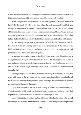 Fazle Umar
265
stances are created to recall this memory and information moves from the subconscious
to the conscious mind. This information cannot be consciously recalled.
Allah Almighty effectively attended to the critical period of Hadhrat Sahibzada
Sahib’s development. We refer to the time when the adult goals are formed between
the ages of about twelve to eighteen. During adolescence there is a second refinement
of the mental system, an all but final reorganisation for adulthood. Career choices
are made, goals are set, and we decide who we want to be. Allah Almighty decided to
imbue Hadhrat Sahibzada Sahib with the finest curriculum and did so deliberately.
In 1907, an angel taught him the commentary of Surah Fatiha. From then onwards,
he was gifted with an amazing knowledge of the commentary of the Holy Qur’an.
Hadhrat Musleh Mau’ood [ra] recalls that he was around 17 years of age and had
just launched the Tashheezul Azhan magazine.
In a dream an angel appeared before him. Huzur states that this vision was a
strange spectacle. It began with the sound of a chime. This noise spread out to form a
vast landscape. A figure gradually began to emerge from within the plain and it became
obvious that it was an angel. The angel asked, ‘Shall I teach you the commentary of
Surah Fatiha?’
The Angel began to teach Huzur. When he reached iyakanahbodo (Ch.1:V.5) the
angel said, “none of the scholars wrote the commentary beyond this point but I shall
teach you the commentary beyond this verse.” The angel proceeded to teach him the
commentary of the rest of the Surah.
Upon reflection Huzur was led to infer that up to verse 5 requires human effort,
which terminates at this point. Man is unable to give commentary on those verses that
require God’s commentary and lie outside the knowledge of man.
Upon waking in the morning Hadhrat Sahibzada Sahib had forgotten what he had
been taught by the angel. Sometime after this vision, he was explaining to a group of
 