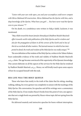 Fazle Umar
268
“Listen with your ears wide open, you and your accomplices could never compete
with Mirza Mahmud till resurrection. Mirza Mahmud has the Qur’an with him, and a
deep knowledge of the Qur’an, What have you got? … You have never read the Qur’an
even in your dreams.” 127
On his death, in a condolence note written in Sidq-e-Jadid, Lucknow, it was
mentioned:
“May Allah reward the Imam Jama’at Ahmadiyya’s (Hadhrat Musleh Mau’ood)
effort towards world-wide publication of the Holy Qur’an and its wisdom and
also for the propagation of Islam in all the corners of the Earth and in lieu of
this let us overlook all other matters. The learned manner in which he has inter-
preted in detail, the truth and wisdom of the Holy Qur’an was really unique.” 128
The new definition of the wisdom of the Holy Qur’an, written in his Tafseer Kabeer,
bears undeniable evidence of the truth and validity of Hadhrat Musleh Mau’ood’s
[ra] claim. The age became convinced of the superiority of his Quranic knowledge.
One cannot elaborate on all the aspects of the services for the Holy Qur’an rendered
by Hadhrat Musleh Mau’ood [ra]. Hence, we will briefly touch upon some aspects
of how he occupied himself with this task.
His Life was the Holy Qur’an
Those who knew him testify to the truth of the claim that his sitting, standing,
walking, talking, his every gesture was completely in unison with the teachings of the
Holy Qur’an. His conversation, his speeches and all his writings were a commentary
of the Holy Qur’an. If one studies Huzur’s books from this point of view, one appreci-
ates that not a single book was penned by Huzur whose topic did not spring from the
Holy Qur’an.
He delivered masterly and instructive speeches for hours without interruption.
 