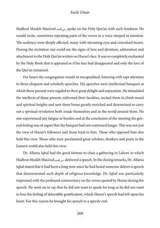 Fazle Umar
269
Hadhrat Musleh Mau’ood [ra] spoke on the Holy Qur’an with such fondness. He
would recite, sometimes repeating parts of the verses in a voice steeped in emotion.
The audience were deeply affected, many with streaming eyes and convulsed hearts.
During the recitation one could see the signs of love and devotion, admiration and
attachment to the Holy Qur’an written on Huzur’s face. It was so completely enchanted
by the Holy Book that it appeared as if his face had disappeared and only the love of
the Qur’an remained.
For hours the congregation would sit encapsulated, listening with rapt attention
to those eloquent and scholarly speeches. His speeches were intellectual banquets at
which those present were regaled to their great delight and enjoyment. He stimulated
the intellects of those present, enlivened their faculties, incited them to climb moral
and spiritual heights and sent them home greatly enriched and determined to carry
out a spiritual revolution both inside themselves and in the world around them. No
one experienced any fatigue or burden and at the conclusion of the meeting the gen-
eral feeling was of regret that the banquet had not continued longer. This was not just
the view of Huzur’s followers and those loyal to him. Those who opposed him also
held this view. Those who were proclaimed great scholars, thinkers and poets in the
Eastern world also held this view.
Dr. Allama Iqbal had the good fortune to chair a gathering in Lahore in which
Hadhrat Musleh Mau’ood [ra] delivered a speech. In the closing remarks, Dr. Allama
Iqbal stated that it had been a long time since he had heard someone deliver a speech
that demonstrated such depth of religious knowledge. Dr. Iqbal was particularly
impressed with the profound commentary on the verses quoted by Huzur during the
speech. He went on to say that he did not want to speak for long as he did not want
to lose the feeling of delectable gratification, which Huzur’s speech had left upon his
heart. For this reason he brought his speech to a speedy end.
 