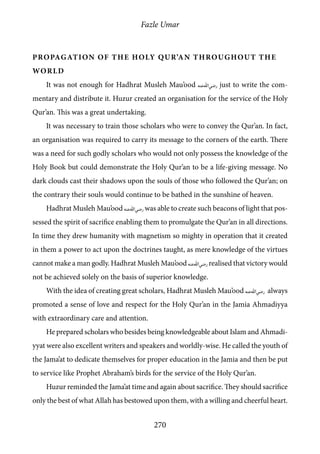 Fazle Umar
270
Propagation of the Holy Qur’an Throughout the
World
It was not enough for Hadhrat Musleh Mau’ood [ra] just to write the com-
mentary and distribute it. Huzur created an organisation for the service of the Holy
Qur’an. This was a great undertaking.
It was necessary to train those scholars who were to convey the Qur’an. In fact,
an organisation was required to carry its message to the corners of the earth. There
was a need for such godly scholars who would not only possess the knowledge of the
Holy Book but could demonstrate the Holy Qur’an to be a life-giving message. No
dark clouds cast their shadows upon the souls of those who followed the Qur’an; on
the contrary their souls would continue to be bathed in the sunshine of heaven.
Hadhrat Musleh Mau’ood [ra] was able to create such beacons of light that pos-
sessed the spirit of sacrifice enabling them to promulgate the Qur’an in all directions.
In time they drew humanity with magnetism so mighty in operation that it created
in them a power to act upon the doctrines taught, as mere knowledge of the virtues
cannot make a man godly. Hadhrat Musleh Mau’ood [ra] realised that victory would
not be achieved solely on the basis of superior knowledge.
With the idea of creating great scholars, Hadhrat Musleh Mau’ood [ra] always
promoted a sense of love and respect for the Holy Qur’an in the Jamia Ahmadiyya
with extraordinary care and attention.
He prepared scholars who besides being knowledgeable about Islam and Ahmadi-
yyat were also excellent writers and speakers and worldly-wise. He called the youth of
the Jama’at to dedicate themselves for proper education in the Jamia and then be put
to service like Prophet Abraham’s birds for the service of the Holy Qur’an.
Huzur reminded the Jama’at time and again about sacrifice. They should sacrifice
only the best of what Allah has bestowed upon them, with a willing and cheerful heart.
 