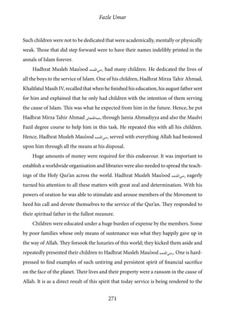 Fazle Umar
271
Such children were not to be dedicated that were academically, mentally or physically
weak. Those that did step forward were to have their names indelibly printed in the
annals of Islam forever.
Hadhrat Musleh Mau’ood [ra] had many children. He dedicated the lives of
all the boys to the service of Islam. One of his children, Hadhrat Mirza Tahir Ahmad,
Khalifatul Masih IV, recalled that when he finished his education, his august father sent
for him and explained that he only had children with the intention of them serving
the cause of Islam. This was what he expected from him in the future. Hence, he put
Hadhrat Mirza Tahir Ahmad [rh] through Jamia Ahmadiyya and also the Maulvi
Fazil degree course to help him in this task. He repeated this with all his children.
Hence, Hadhrat Musleh Mau’ood [ra] served with everything Allah had bestowed
upon him through all the means at his disposal.
Huge amounts of money were required for this endeavour. It was important to
establish a worldwide organisation and libraries were also needed to spread the teach-
ings of the Holy Qur’an across the world. Hadhrat Musleh Mau’ood [ra] eagerly
turned his attention to all these matters with great zeal and determination. With his
powers of oration he was able to stimulate and arouse members of the Movement to
heed his call and devote themselves to the service of the Qur’an. They responded to
their spiritual father in the fullest measure.
Children were educated under a huge burden of expense by the members. Some
by poor families whose only means of sustenance was what they happily gave up in
the way of Allah. They forsook the luxuries of this world; they kicked them aside and
repeatedly presented their children to Hadhrat Musleh Mau’ood [ra]. One is hard-
pressed to find examples of such untiring and persistent spirit of financial sacrifice
on the face of the planet. Their lives and their property were a ransom in the cause of
Allah. It is as a direct result of this spirit that today service is being rendered to the
 