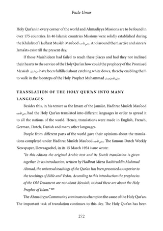 Fazle Umar
272
Holy Qur’an in every corner of the world and Ahmadiyya Missions are to be found in
over 175 countries. In 46 Islamic countries Missions were solidly established during
the Khilafat of Hadhrat Musleh Mau’ood [ra]. And around them active and sincere
Jama’ats exist till the present day.
If those Mujahideen had failed to reach these places and had they not inclined
their hearts to the service of the Holy Qur’an how could the prophecy of the Promised
Messiah [as] have been fulfilled about catching white doves, thereby enabling them
to walk in the footsteps of the Holy Prophet Muhammad [saw].
Translation of the Holy Qur’an into Many
Languages
Besides this, in his tenure as the Imam of the Jama’at, Hadhrat Musleh Mau’ood
[ra] had the Holy Qur’an translated into different languages in order to spread it
to all the nations of the world. Hence, translations were made in English, French,
German, Dutch, Danish and many other languages.
People from different parts of the world gave their opinions about the transla-
tions completed under Hadhrat Musleh Mau’ood [ra]. The famous Dutch Weekly
Newspaper, Dewaagsohel, in its 15 March 1954 issue wrote:
“In this edition the original Arabic text and its Dutch translation is given
together. In its introduction, written by Hadhrat Mirza Bashiruddin Mahmud
Ahmad, the universal teachings of the Qur’an has been presented as superior to
the teachings of Bible and Vedas. According to this introduction the prophecies
of the Old Testament are not about Messiah, instead these are about the Holy
Prophet of Islam.” 129
The Ahmadiyya Community continues to champion the cause of the Holy Qur’an.
The important task of translation continues to this day. The Holy Qur’an has been
 